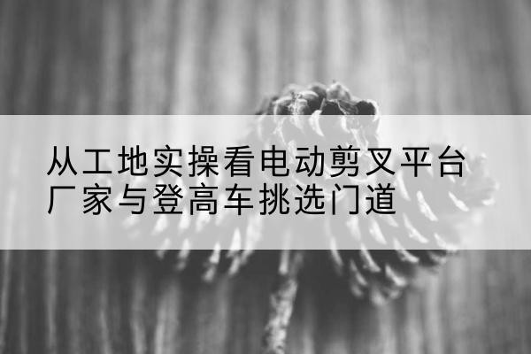灵璧电动剪叉升降平台厂家-从工地实操看电动剪叉平台厂家与登高车挑选门道