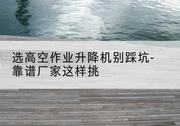 灵璧剪叉式升降机厂家-选高空作业升降机别踩坑-靠谱厂家这样挑