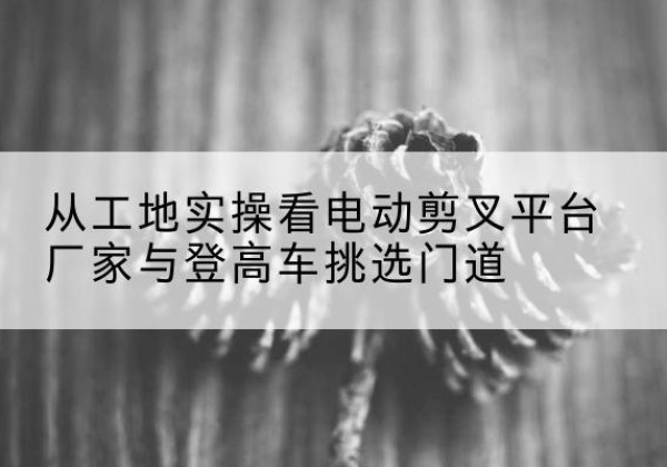 灵璧电动剪叉升降平台厂家-从工地实操看电动剪叉平台厂家与登高车挑选门道